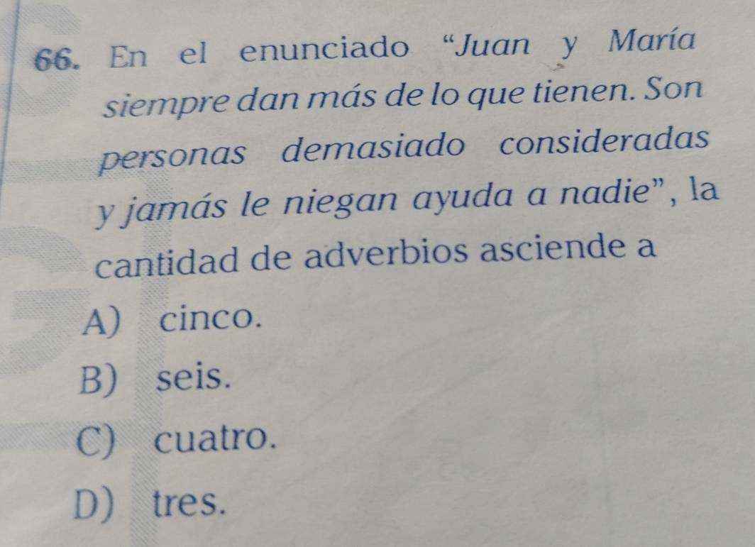 En el enunciado “Juan y María
siempre dan más de lo que tienen. Son
personas demasiado consideradas
y jamás le niegan ayuda a nadie”, la
cantidad de adverbios asciende a
A) cinco.
B) seis.
C) cuatro.
D tres.