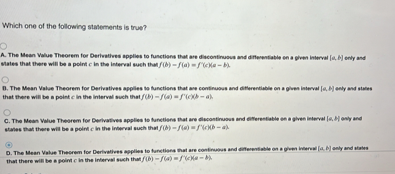 Which one of the following statements is true?
A. The Mean Value Theorem for Derivatives applies to functions that are discontinuous and differentiable on a given interval [a,b] only and
states that there will be a point c in the interval such that f(b)-f(a)=f'(c)(a-b).
B. The Mean Value Theorem for Derivatives applies to functions that are continuous and differentiable on a given interval [a,b] only and states
that there will be a point c in the interval such that f(b)-f(a)=f'(c)(b-a).
C. The Mean Value Theorem for Derivatives applies to functions that are discontinuous and differentiable on a given interval [a,b] only and
states that there will be a point c in the interval such that f(b)-f(a)=f'(c)(b-a).
D. The Mean Value Theorem for Derivatives applies to functions that are continuous and differentiable on a given interval [a,b] only and states
that there will be a point c in the interval such that f(b)-f(a)=f'(c)(a-b).