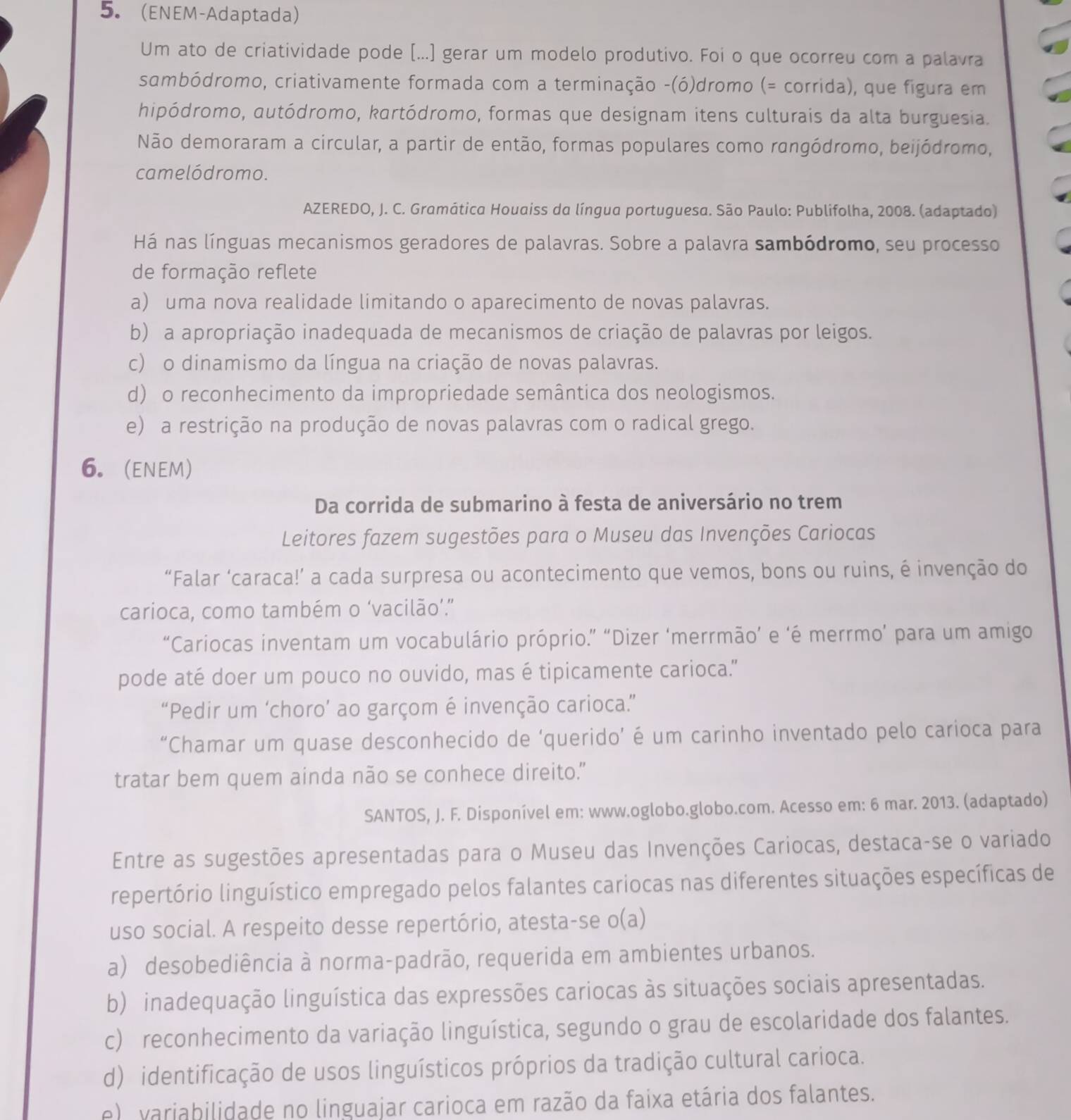 (ENEM-Adaptada)
Um ato de criatividade pode [...] gerar um modelo produtivo. Foi o que ocorreu com a palavra
sambódromo, criativamente formada com a terminação -(ó)dromo (= corrida), que figura em
hipódromo, autódromo, kartódromo, formas que designam itens culturais da alta burguesia.
Não demoraram a circular, a partir de então, formas populares como rangódromo, beijódromo,
camelódromo.
AZEREDO, J. C. Gramática Houaiss da língua portuguesa. São Paulo: Publifolha, 2008. (adaptado)
Há nas línguas mecanismos geradores de palavras. Sobre a palavra sambódromo, seu processo
de formação reflete
a) uma nova realidade limitando o aparecimento de novas palavras.
b) a apropriação inadequada de mecanismos de criação de palavras por leigos.
c) o dinamismo da língua na criação de novas palavras.
d) o reconhecimento da impropriedade semântica dos neologismos.
e) a restrição na produção de novas palavras com o radical grego.
6. (ENEM)
Da corrida de submarino à festa de aniversário no trem
Leitores fazem sugestões para o Museu das Invenções Cariocas
“Falar ‘caraca!’ a cada surpresa ou acontecimento que vemos, bons ou ruins, é invenção do
carioca, como também o ‘vacilão’.”
“Cariocas inventam um vocabulário próprio.” “Dizer ‘merrmão’ e ‘é merrmo’ para um amigo
pode até doer um pouco no ouvido, mas é tipicamente carioca."
“Pedir um ‘choro’ ao garçom é invenção carioca.”
“Chamar um quase desconhecido de ‘querido’ é um carinho inventado pelo carioca para
tratar bem quem ainda não se conhece direito."
SANTOS, J. F. Disponível em: www.oglobo.globo.com. Acesso em: 6 mar. 2013. (adaptado)
Entre as sugestões apresentadas para o Museu das Invenções Cariocas, destaca-se o variado
repertório linguístico empregado pelos falantes cariocas nas diferentes situações específicas de
uso social. A respeito desse repertório, atesta-se o(a)
a) desobediência à norma-padrão, requerida em ambientes urbanos.
b) inadequação linguística das expressões cariocas às situações sociais apresentadas.
c) reconhecimento da variação linguística, segundo o grau de escolaridade dos falantes.
d) identificação de usos linguísticos próprios da tradição cultural carioca.
e) variabilidade no linguajar carioca em razão da faixa etária dos falantes.