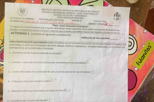 InstitUTo Estatal de Educación púbuca de Daxaca 
EscuEla SEcundaria GenERAl "José VAsconcElOs" 
CLAVES: ES-372 -56 20DE50042C 
ACTIVIDAdEs dE TUtORIA 1 PrOFESOR JESús LóPez CRuz CICLO ESCOLAR 2124-2015 SEMaNA 10 4 DE NOV 2124 
ALUMNO (A) _GRADD Y GRUPO 
TEMA ¿Cómo avanzaste en tus logros? 
_ 
Tus logros son una herramienta que te ayudó a determinar metas específicas, en las cuales tú própusiste las acciones por 
tratajar; es importante evaluar el avance y obseniar que te apoyó y qué debes mejorar para logrario, si es que no fue así 
ACTIVIDAD 1 Contesta el siguiente cuestionarío: Calificación de esta actividad: 
_ 
Para contestar este cuestionario debés recordar las Actividades qué hiciste de Esta materia (por liemplo, las 
EMOCIONES, El ARTE dE la FELICIDAD, MI sUPER ABRAZO, APRECIO Y AGRADEZCO, TOCANDO CORAZONES, la PELOTA dE lOs D 
SENTIMIENTOS, rECUERdo Para esTar BIEN] 
1. - ¿Cumpliste con las fechas establecidés de entrega? 
2. - ¿Llevaste a cabo cada una de las acciones que mencionaste en esas actividades? 
5 
3.- ¿Tuviste dificultades en la realización de cada una de las acciones de esas actividades?, 
4. - ¿Trabajaste arduo para cumplir tu meta? 
5.- ¿Obtuviste todo lo que necesitabas para lograr tu metal 
6.- ¿Consideras que tu meta está lograda?