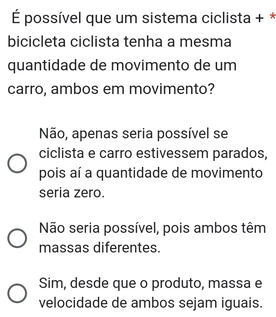 É possível que um sistema ciclista + *
bicicleta ciclista tenha a mesma
quantidade de movimento de um
carro, ambos em movimento?
Não, apenas seria possível se
ciclista e carro estivessem parados,
pois aí a quantidade de movimento
seria zero.
Não seria possível, pois ambos têm
massas diferentes.
Sim, desde que o produto, massa e
velocidade de ambos sejam iguais.