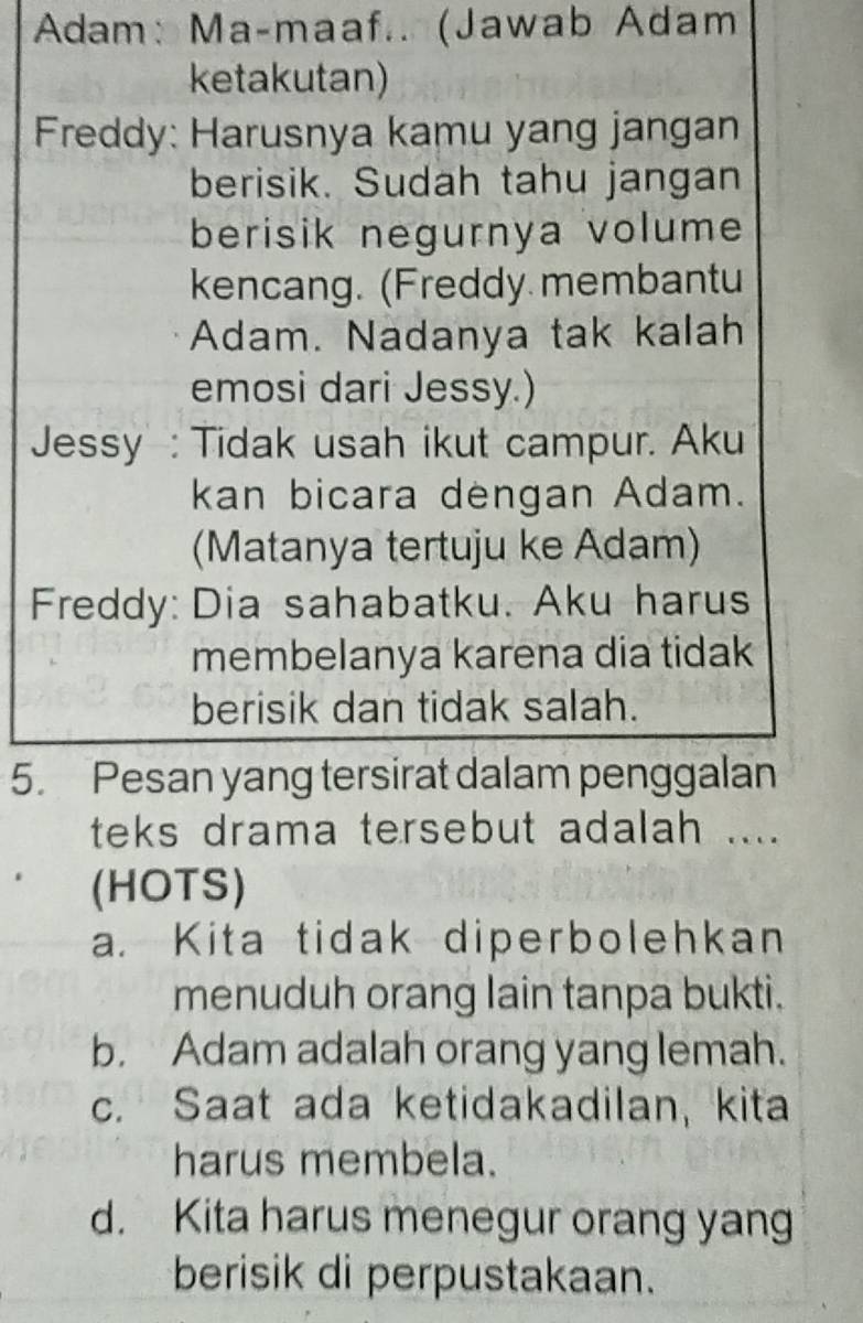 Adam: Ma-maaf.. (Jawab Adam
ketakutan)
Freddy: Harusnya kamu yang jangan
berisik. Sudah tahu jangan
berisik negurnya volume
kencang. (Freddy membantu
Adam. Nadanya tak kalah
emosi dari Jessy.)
Jessy : Tidak usah ikut campur. Aku
kan bicara dengan Adam.
(Matanya tertuju ke Adam)
Freddy: Dia sahabatku. Aku harus
membelanya karena dia tidak
berisik dan tidak salah.
5. Pesan yang tersirat dalam penggalan
teks drama tersebut adalah ....
(HOTS)
a. Kita tidak diperbolehkan
menuduh orang lain tanpa bukti.
b. Adam adalah orang yang lemah.
c. Saat ada ketidakadilan, kita
harus membela.
d. Kita harus menegur orang yang
berisik di perpustakaan.