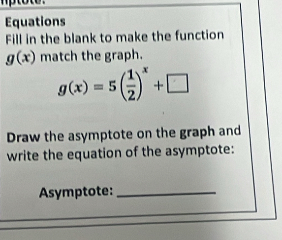 Equations 
Fill in the blank to make the function
g(x) match the graph.
g(x)=5( 1/2 )^x+□
Draw the asymptote on the graph and 
write the equation of the asymptote: 
Asymptote:_