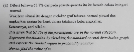 (ii) Diberi bahawa 67.7% daripada peserta-peserta itu itu berada dalam kategori 
normal. 
Wakilkan situasi itu dengan melakar graf taburan normal piawai dan 
ungkapkan rantau berlorek dalam tatatanda kebarangkalian. 
Seterusnya, cari nilai m. 
It is given that 67.7% of the participants are in the normal category. 
Represent the situation by sketching the standard normal distribution graph 
and express the shaded region in probability notation. 
Hence, find the value of m.