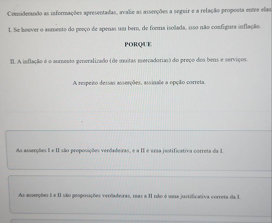 Considerando as informações apresentadas, avalie as asserções a seguir e a relação proposta entre elas
I. Se houver o aumento do preço de apenas um bem, de forma isolada, isso não configura inflação.
PORQUE
II. A inflação é o aumento generalizado (de muitas mercadorias) do preço dos bens e serviços.
A respeito dessas asserções, assinale a opção correta.
As asserções I e II são proposições verdadeiras, e a II é uma justificativa correta da I.
As asserções I e II são proposições verdadeiras, mas a II não é uma justificativa correta da I.