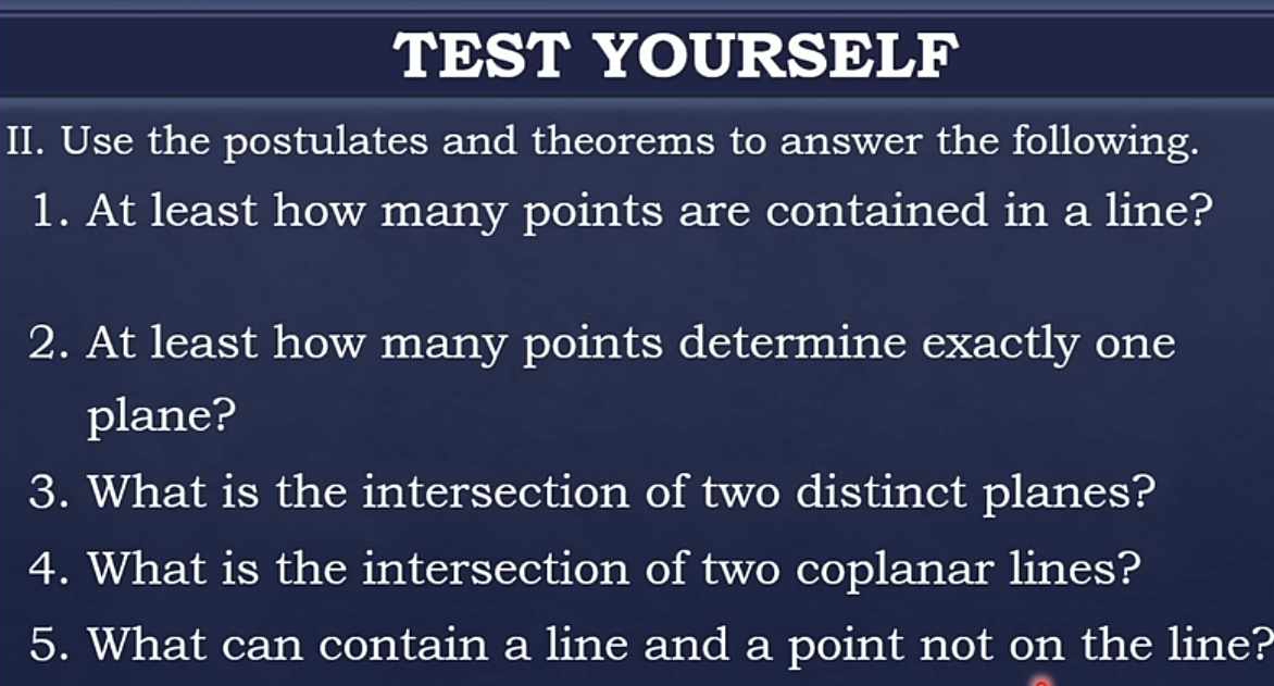 TEST YOURSELF 
II. Use the postulates and theorems to answer the following. 
1. At least how many points are contained in a line? 
2. At least how many points determine exactly one 
plane? 
3. What is the intersection of two distinct planes? 
4. What is the intersection of two coplanar lines? 
5. What can contain a line and a point not on the line?