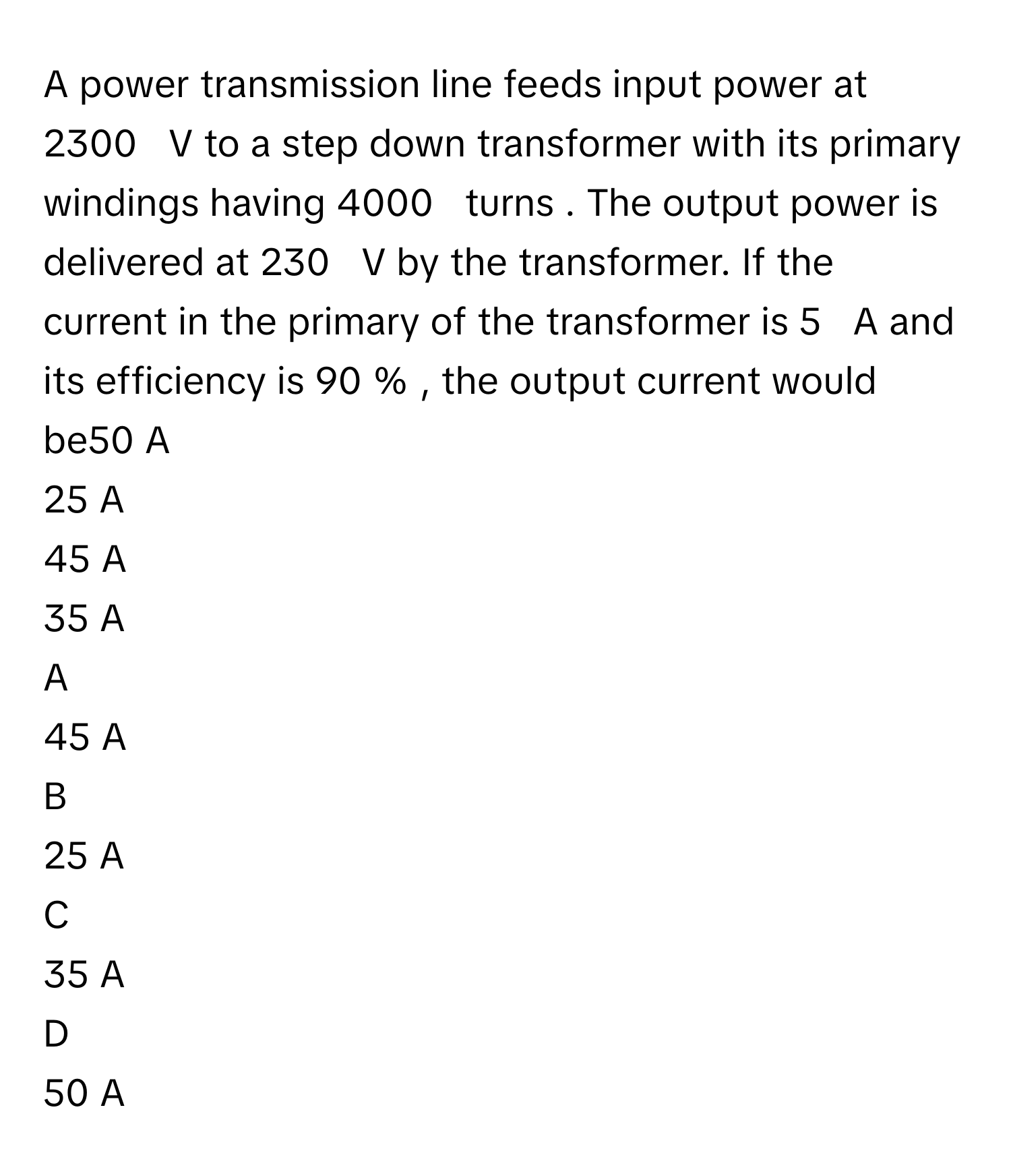 A power transmission line feeds input power at 2300     V      to a step down transformer with its primary windings having 4000     turns     . The output power is delivered at 230     V      by the transformer. If the current in the primary of the transformer is 5     A      and its efficiency is 90  %     , the output current would be50 A       
25 A       
45 A       
35 A       

A  
45 A        


B  
25 A        


C  
35 A        


D  
50 A