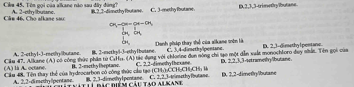 Tên gọi của alkane nào sau đây đúng?
A. 2 -ethylbutane. B. 2, 2 -dimethylbutane. C. 3 -methylbutane. D. 2, 3, 3 -trimethylbutane.
Câu 46. Cho alkane sau:
CH_3-beginarrayr CH-CH-CH_3 Iendarray
CH_2CH_3
CH_3 Danh pháp thay thế của alkane trên là
A. 2 -ethyl- 3 -methylbutane. B. 2 -methyl -3 -ethylbutane. C. 3, 4 -dimethylpentane. D. 2, 3 -dimethylpentane.
Câu 47. Alkane (A) có công thức phân tử C_8H_18 a. (A) tác dụng với chlorine đun nóng chi tạo một dẫn xuất monochloro duy nhất. Tên gọi của
(A) là A. octane. B. 2 -methylheptane. C. 2, 2 -dimethylhexane. D. 2, 2, 3, 3 -tetramethylbutane.
Câu 48. Tên thay thế của hydrocarbon có công thức cấu tạo (CH_3)_3CCH_2CH_2CH_3 là
A. 2, 2 -dimethylpentane. B. 2, 3 -dimethylpentane. C. 2, 2, 3 -trimethylbutane. D. 2, 2 -dimethylbutane
í đác điểm cáu tAo alKanE