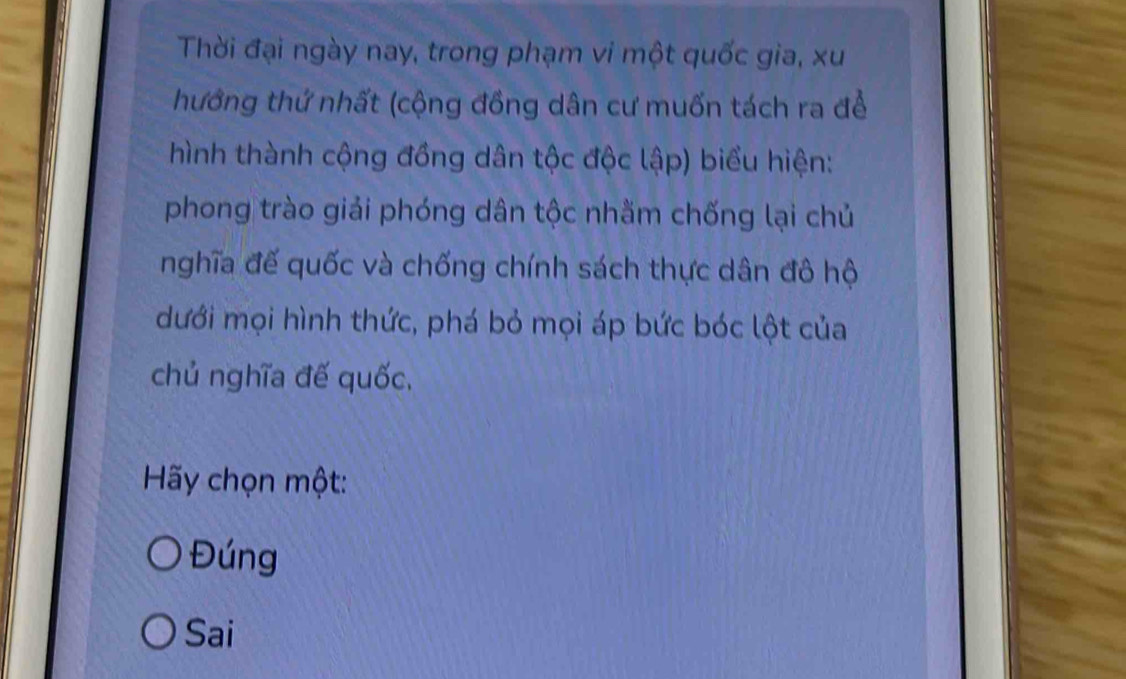 Thời đại ngày nay, trong phạm vi một quốc gia, xu
hưởng thứ nhất (cộng đồng dân cư muốn tách ra để
hình thành cộng đồng dân tộc độc lập) biểu hiện:
phong trào giải phóng dân tộc nhằm chống lại chủ
nghĩa đế quốc và chống chính sách thực dân đô hộ
dưới mọi hình thức, phá bỏ mọi áp bức bóc lột của
chủ nghĩa đế quốc,
Hãy chọn một:
Đúng
Sai