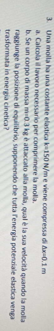 Una molla ha una costante elastica k=150N/m e viene compressa di △ x=0.1m
a. Calcola il lavoro necessario per comprimere la molla. 
b. Se un corpo di massa m=0.3kg è attaccato alla molla, qual è la sua velocità quando la molla 
raggiunge la posizione di equilibrio, supponendo che tutta l'energia potenziale elastica venga 
trasformata in energia cinetica?