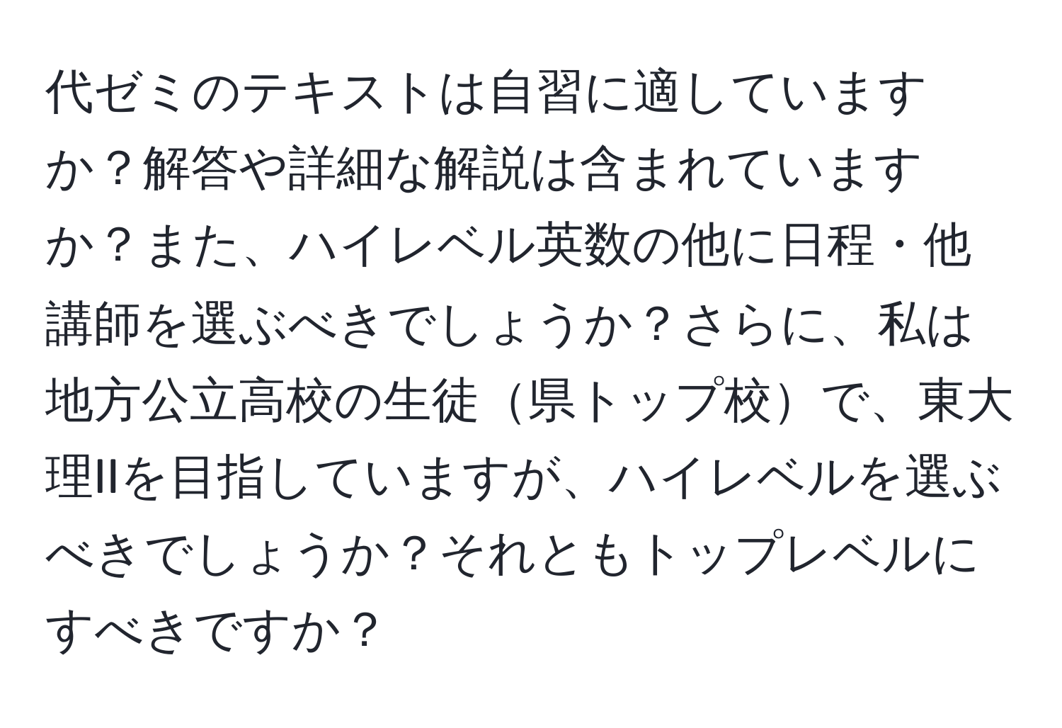 代ゼミのテキストは自習に適していますか？解答や詳細な解説は含まれていますか？また、ハイレベル英数の他に日程・他講師を選ぶべきでしょうか？さらに、私は地方公立高校の生徒県トップ校で、東大理IIを目指していますが、ハイレベルを選ぶべきでしょうか？それともトップレベルにすべきですか？