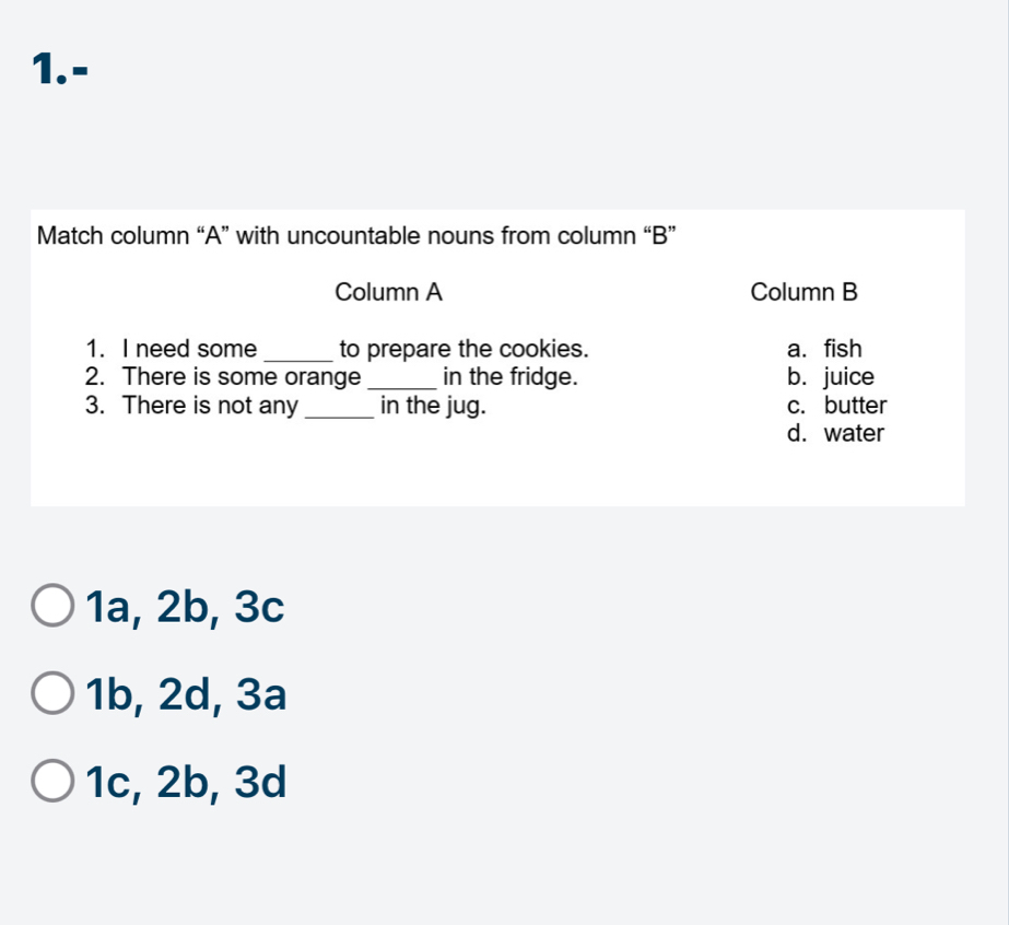 1.-
Match column “A” with uncountable nouns from column “B”
Column A Column B
1. I need some _to prepare the cookies. a. fish
2. There is some orange _in the fridge. b.juice
3. There is not any _in the jug. c. butter
d. water
1a, 2b, 3c
1b, 2d, 3a
1c, 2b, 3d