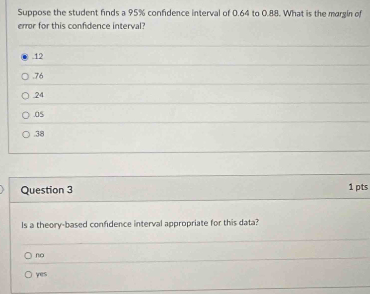 Suppose the student finds a 95% confidence interval of 0.64 to 0.88. What is the margin of
error for this confidence interval?
12 . 76 . 24 . 05 . 38
Question 3 1 pts
Is a theory-based confdence interval appropriate for this data?
no
yes