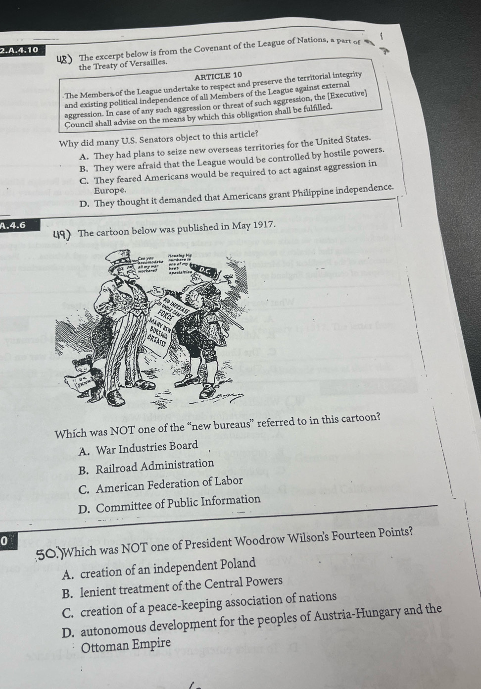 The excerpt below is from the Covenant of the League of Nations, a part of
2.A. 4.10
the Treaty of Versailles.
ARTICLE 10. The Members of the League undertake to respect and preserve the territorial integrity
and existing political independence of all Members of the League against external
aggression. In case of any such aggression or threat of such aggression, the [Executive]
Council shall advise on the means by which this obligation shall be fulfilled.
Why did many U.S. Senators object to this article?
A. They had plans to seize new overseas territories for the United States.
B. They were afraid that the League would be controlled by hostile powers.
C. They feared Americans would be required to act against aggression in
Europe.
D. They thought it demanded that Americans grant Philippine independence.
A. 4.6
49) The cartoon below was published in May 1917.
Which was NOT one of the “new bureaus” referred to in this cartoon?
A. War Industries Board
B. Railroad Administration
C. American Federation of Labor
D. Committee of Public Information
0
50.)Which was NOT one of President Woodrow Wilson's Fourteen Points?
A. creation of an independent Poland
B. lenient treatment of the Central Powers
C. creation of a peace-keeping association of nations
D. autonomous development for the peoples of Austria-Hungary and the
Ottoman Empire