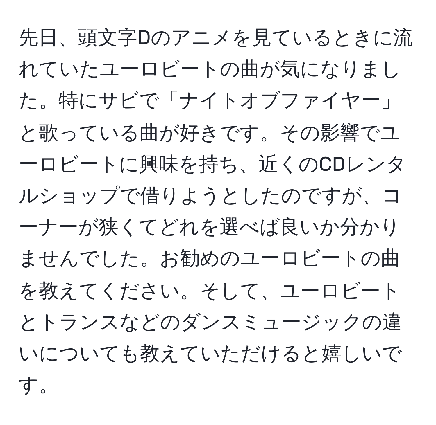 先日、頭文字Dのアニメを見ているときに流れていたユーロビートの曲が気になりました。特にサビで「ナイトオブファイヤー」と歌っている曲が好きです。その影響でユーロビートに興味を持ち、近くのCDレンタルショップで借りようとしたのですが、コーナーが狭くてどれを選べば良いか分かりませんでした。お勧めのユーロビートの曲を教えてください。そして、ユーロビートとトランスなどのダンスミュージックの違いについても教えていただけると嬉しいです。