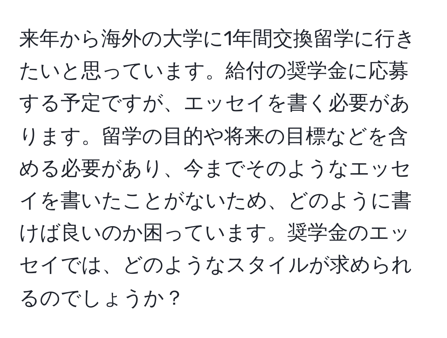 来年から海外の大学に1年間交換留学に行きたいと思っています。給付の奨学金に応募する予定ですが、エッセイを書く必要があります。留学の目的や将来の目標などを含める必要があり、今までそのようなエッセイを書いたことがないため、どのように書けば良いのか困っています。奨学金のエッセイでは、どのようなスタイルが求められるのでしょうか？