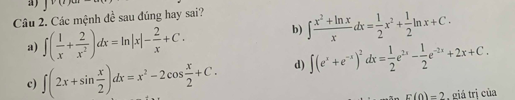 Các mệnh đề sau đúng hay sai? 
a) ∈t ( 1/x + 2/x^2 )dx=ln |x|- 2/x +C. 
b) ∈t  (x^2+ln x)/x dx= 1/2 x^2+ 1/2 ln x+C. 
d) ∈t (e^x+e^(-x))^2^(2dx=frac 1)2e^(2x)- 1/2 e^(-2x)+2x+C. 
c) ∈t (2x+sin  x/2 )dx=x^2-2cos  x/2 +C.
F(0)=2 , giá trị của