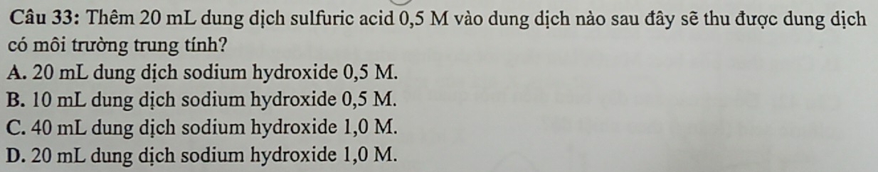 Thêm 20 mL dung dịch sulfuric acid 0,5 M vào dung dịch nào sau đây sẽ thu được dung dịch
có môi trường trung tính?
A. 20 mL dung dịch sodium hydroxide 0,5 M.
B. 10 mL dung dịch sodium hydroxide 0,5 M.
C. 40 mL dung dịch sodium hydroxide 1,0 M.
D. 20 mL dung dịch sodium hydroxide 1,0 M.