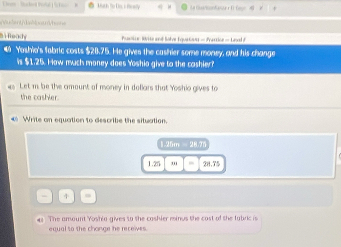 Cir : Studend Purtal ) Shos ) Math To Do, i Rorly ) La Guanconfanza α D Eage 
studant/dashbuard/home 
l Ready Prastice: Write and Solve Equations = Prectice = Levl F 
@ Yoshio's fabric costs $28.75. He gives the cashier some money, and his change 
is $1.25. How much money does Yoshio give to the cashier? 
Let m be the amount of money in dollars that Yoshio gives to 
the cashier. 
◀ Write an equation to describe the situation.
1.25m 28.76
1.25 m m 28.75
- 
The amount Yoshio gives to the cashier minus the cost of the fabric is 
equal to the change he receives.