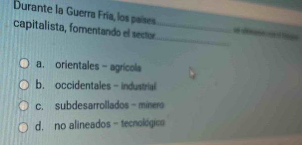 Durante la Guerra Fría, los países _ve abnearon co of blns
_
capitalista, fomentando el sector
a. orientales - agrícola
b. occidentales - industrial
c. subdesarrollados - minero
d. no alineados - tecnológico