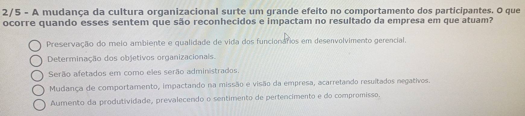 2/5 - A mudança da cultura organizacional surte um grande efeito no comportamento dos participantes. O que
ocorre quando esses sentem que são reconhecidos e impactam no resultado da empresa em que atuam?
Preservação do meio ambiente e qualidade de vida dos funcionáfios em desenvolvimento gerencial.
Determinação dos objetivos organizacionais.
Serão afetados em como eles serão administrados.
Mudança de comportamento, impactando na missão e visão da empresa, acarretando resultados negativos.
Aumento da produtividade, prevalecendo o sentimento de pertencimento e do compromisso.