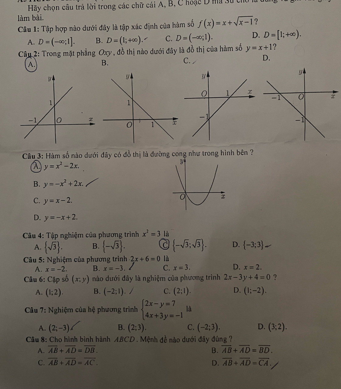 Hãy chọn câu trả lời trong các chữ cái A, B, C hoạc D ma sự chủ hà
làm bài.
Câu 1: Tập hợp nào dưới đây là tập xác định của hàm số f(x)=x+sqrt(x-1) ?
A. D=(-∈fty ;1]. B. D=(1;+∈fty ). C. D=(-∈fty ;1).
D. D=[1;+∈fty ).
Câu 2: Trong mặt phẳng Oxy, đồ thị nào dưới đây là đồ thị của hàm số y=x+1 ?
D.
A.
B.
C.
Câu 3: Hàm số nào dưới đây có đồ thị là đường cong như trong hình bên ?
A y=x^2-2x.
B. y=-x^2+2x.
C. y=x-2.
D. y=-x+2.
* Câu 4: Tập nghiệm của phương trình x^2=3 là
C
A.  sqrt(3) . B.  -sqrt(3) .  -sqrt(3);sqrt(3) . D.  -3;3
*  Câu 5: Nghiệm của phương trình 2x+6=0 là
A. x=-2. B. x=-3. C. x=3. D. x=2.
Câu 6: Cặp số (x;y) nào dưới đây là nghiệm của phương trình 2x-3y+4=0 ?
A. (1;2). B. (-2;1). C. (2;l). D. (1;-2).
Câu 7: Nghiệm của hệ phương trình beginarrayl 2x-y=7 4x+3y=-1endarray. là
A. (2;-3) B. (2;3). C. (-2;3). D. (3;2).
Câu 8: Cho hình bình hành ABCD . Mệnh đề nào dưới đây đúng ?
A. overline AB+overline AD=overline DB. B. overline AB+overline AD=overline BD.
C. overline AB+overline AD=overline AC. D. overline AB+overline AD=overline CA.