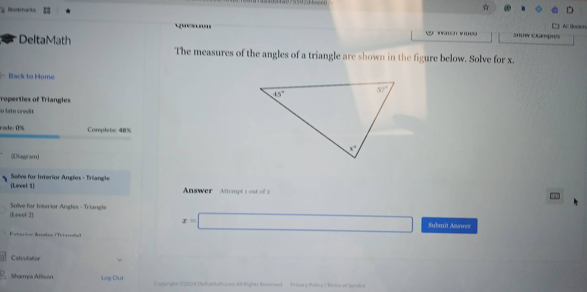 Bookmarks ☆
All Blookm
DeltaMath
vatch Video Snow Exampies
The measures of the angles of a triangle are shown in the figure below. Solve for x.
Back to Home
Properties of Triangles
o late credit
rade: 0% Complete: 48%
(Diagram)
Solve for Interior Angles - Triangle
(Level 1)
Answer  Attempt 1 out of 2
Solve for Interior Angles - Triangle
x=□
(Level 2) Submit Answer
Exterinr Anøles (Trianøle)
Calculator
Shamya Allison Log Out
Copyright ©2024 DeltaMath.com All Rights Reserved. Privacy Policy | Terms of Service