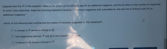 Suppose that the P in this equation refers to the price Julie is willing to pay for an additional magazine, and the Q refers to the number of magazines
to which Julie subscribes. Read the following statement carefully: "The more magazines Julie subscribes to, the leas she is willing to pay for an
additional magazine."
Which of the following best summarizes the pattern of causality suggested by this statement?
A change in P causes a change in Q.
The relationship between P and Q is not a causal mef onship.
A change in Q causes a change in P.