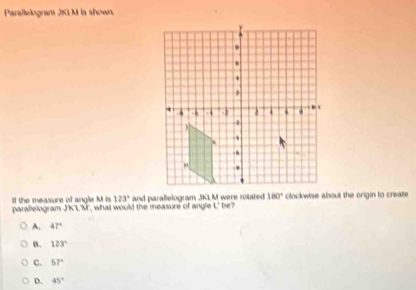 Parallelogram JKLM is shown.
If the measure of angle M is 123° and parallelogram JKLM were rotated 180° clockwise about the origin to create
parallelogram J'K'L'M', what would the measure of angle L' be?
A. 47°
B. 123°
C. 57°
D. 45°