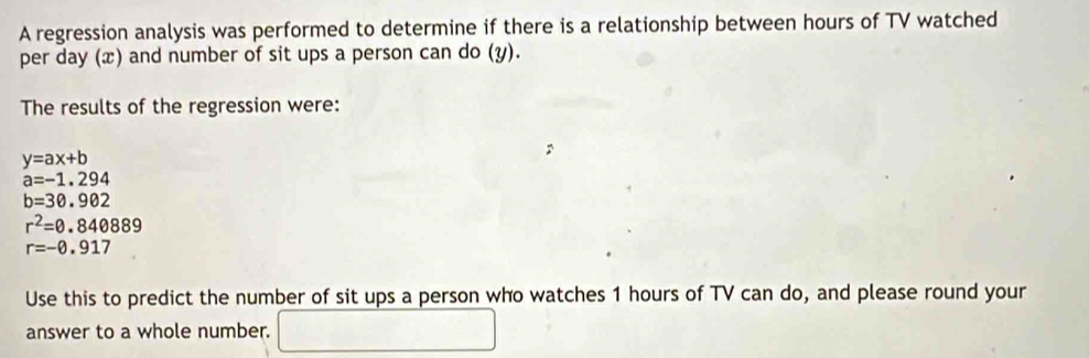 A regression analysis was performed to determine if there is a relationship between hours of TV watched 
per day (x) and number of sit ups a person can do (y). 
The results of the regression were:
y=ax+b
a=-1.294
b=30.902
r^2=0.840889
r=-0.917
Use this to predict the number of sit ups a person who watches 1 hours of TV can do, and please round your 
answer to a whole number. □ 