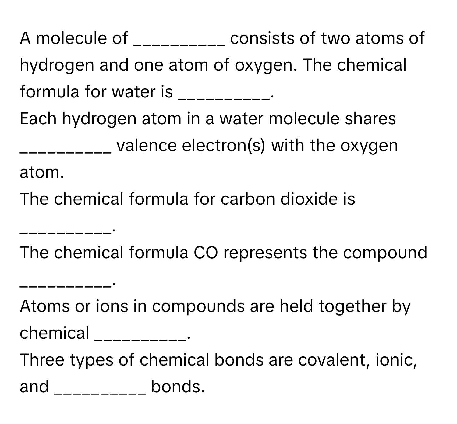 A molecule of __________ consists of two atoms of hydrogen and one atom of oxygen.  The chemical formula for water is __________.
Each hydrogen atom in a water molecule shares __________ valence electron(s) with the oxygen atom.
The chemical formula for carbon dioxide is __________.
The chemical formula CO represents the compound __________.
Atoms or ions in compounds are held together by chemical __________.
Three types of chemical bonds are covalent, ionic, and __________ bonds.