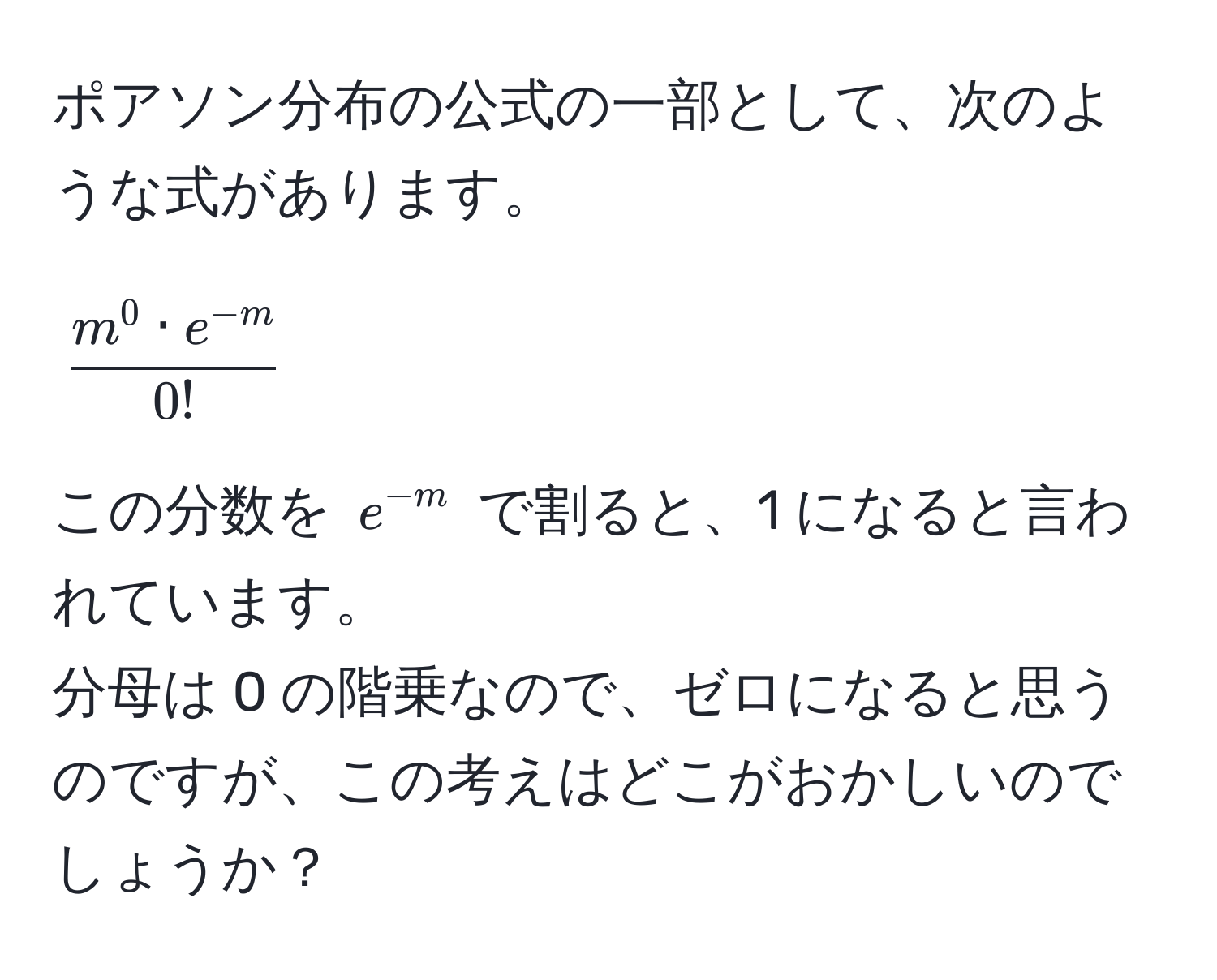 ポアソン分布の公式の一部として、次のような式があります。  
[
fracm^(0 · e^-m)0!
]  
この分数を ( e^(-m) ) で割ると、1 になると言われています。  
分母は 0 の階乗なので、ゼロになると思うのですが、この考えはどこがおかしいのでしょうか？