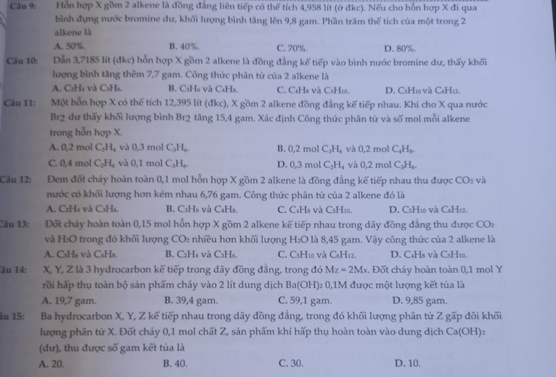 Hồn hợp X gồm 2 alkene là đồng đẳng liên tiếp có thể tích 4,958 lít (ở đkc). Nếu cho hỗn hợp X đi qua
bình đựng nước bromine dư, khối lượng bình tăng lên 9,8 gam. Phần trăm thể tích của một trong 2
alkene là
A. 50%. B. 40%. C. 70%. D. 80%.
Câu 10: Dẫn 3,7185 lít (đkc) hỗn hợp X gồm 2 alkene là đồng đẳng kế tiếp vào bình nước bromine dư, thấy khối
lượng bình tăng thêm 7,7 gam. Công thức phân tứ của 2 alkene là
A. C₂H₄ và CaH₆. B. C₃H₆ và C₄Hs. C. CaH8 và C5H10. D. C5H10 và C6H12.
Câu 11: Một hỗn hợp X có thể tích 12,395 lít (đkc), X gồm 2 alkene đồng đẳng kế tiếp nhau. Khi cho X qua nước
Br2 dư thấy khối lượng bình Br2 tăng 15,4 gam. Xác định Công thức phân tử và số mol mỗi alkene
trong hỗn hợp X.
A. 0,2 mol C_2H_4 và 0,3 mol C_3H_6. B. 0,2 mol C_3H_6 và 0,2 mol C_4H_8.
C. 0,4 mol C_2H_4 và 0,1 mol C_3H_6. 3 mol C_2H_4 và 0,2 mol C_3H_6.
D. 0,3
Câu 12: Đem đốt cháy hoàn toàn 0,1 mol hỗn hợp X gồm 2 alkene là đồng đẳng kế tiếp nhau thu được CO_2 và
nước có khối lượng hơn kém nhau 6,76 gam. Công thức phân tử của 2 alkene đó là
A. C2H₄ và C₃H₆. B. C₃H₆ và C₄H₈. C. C4H8 và CsH10. D. C5H10 và C6H12.
Câu 13: Đốt cháy hoàn toàn 0,15 mol hỗn hợp X gồm 2 alkene kế tiếp nhau trong dãy đồng đẳng thu được CO_2
và H:O trong đó khối lượng CO_2 nhiều hơn khối lượng H_2O là 8,45 gam. Vậy công thức của 2 alkene là
A. C₃H₆ và C₆Hs. B. C₂H₄ và C₃H₆. C. C5H10 và C6H12. D. C4Hs và CsH10.
âu 14: X, Y, Z là 3 hydrocarbon kế tiếp trong dãy đồng đẳng, trong đó Mz=2Mx. Đốt cháy hoàn toàn 0,1 mol Y
rồi hấp thụ toàn bộ sản phẩm cháy vào 2 lít dung dịch Ba(OH): 2 0,1M được một lượng kết tủa là
A. 19,7 gam. B. 39,4 gam. C. 59,1 gam. D. 9,85 gam.
ầu 15: Ba hydrocarbon X, Y, Z kế tiếp nhau trong dãy đồng đẳng, trong đó khối lượng phân tử Z gấp dôi khối
lượng phân tử X. Đốt cháy 0,1 mol chất Z, sản phẩm khí hấp thụ hoàn toàn vào dung dịch Ca(OH) 7  
(dư), thu được số gam kết tủa là
A. 20. B. 40. C. 30. D. 10.