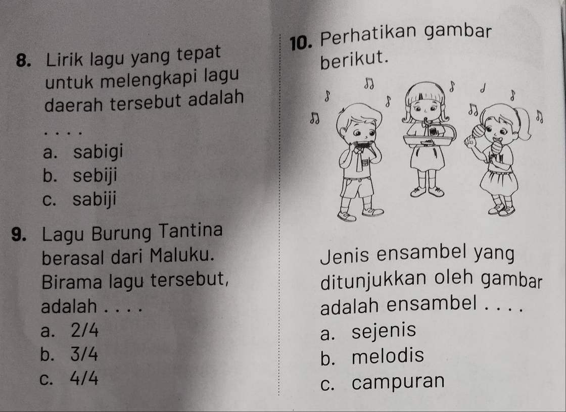 Perhatikan gambar
8. Lirik lagu yang tepat
untuk melengkapi lagu berikut.
daerah tersebut adalah

a. sabigi
b. sebiji
c. sabiji
9. Lagu Burung Tantina
berasal dari Maluku. Jenis ensambel yang
Birama lagu tersebut, ditunjukkan oleh gambar
adalah . . . . adalah ensambel . . . .
a. 2/4
a. sejenis
b. 3/4 b. melodis
c. 4/4
c. campuran