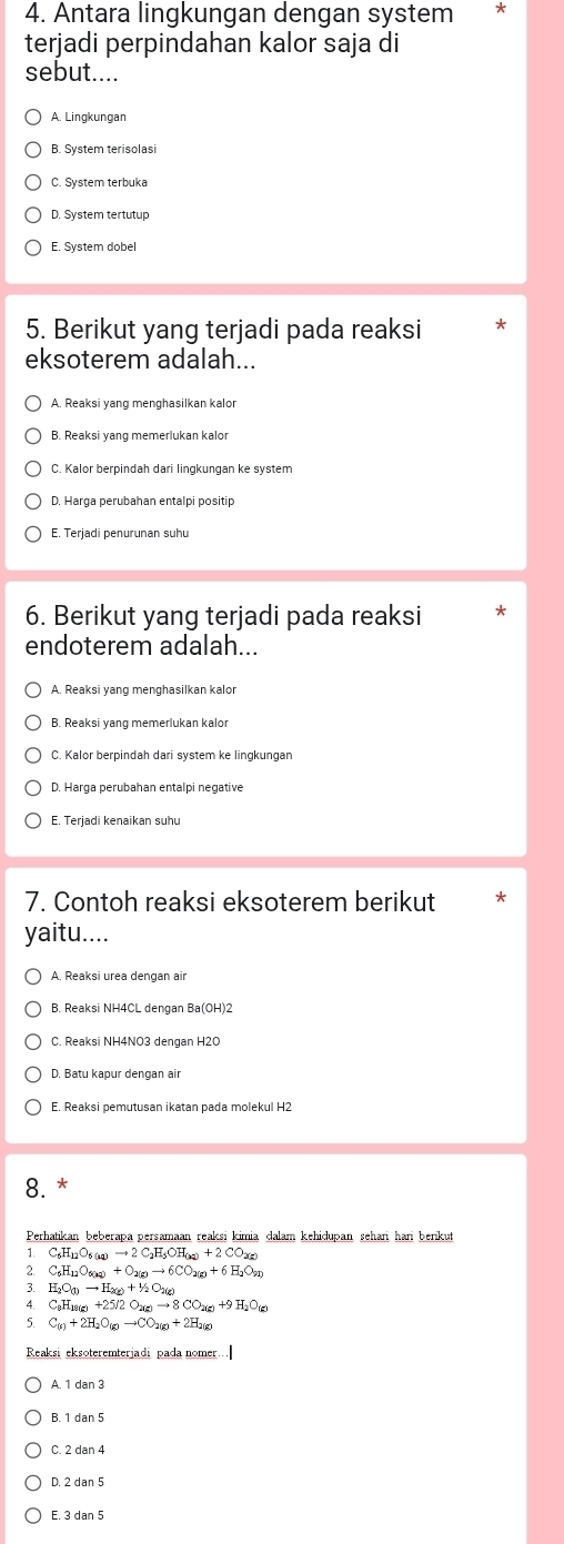 Antara lingkungan dengan system
terjadi perpindahan kalor saja di
sebut....
A. Lingkungan
B. System terisolasi
C. System terbuka
D. System tertutup
E. System dobel
5. Berikut yang terjadi pada reaksi
eksoterem adalah...
A. Reaksi yang menghasilkan kalor
B. Reaksi yang memerlukan kalor
C. Kalor berpindah dari lingkungan ke system
D. Harga perubahan entalpi positip
E. Terjadi penurunan suhu
6. Berikut yang terjadi pada reaksi *
endoterem adalah...
A. Reaksi yang menghasilkan kalo
B. Reaksi yang memerlukan kalor
C. Kalor berpindah dari system ke lingkungan
D. Harga perubahan entalpi negative
E. Terjadi kenaikan suhu
7. Contoh reaksi eksoterem berikut
yaitu....
B. Reaksi NH4CL dengan Ba(OH)2
D. Batu kapur dengan air
E. Reaksi pemutusan ikatan pada molekul H2
8. *
Perhatikan beberapa persamaan reaksi kimia dalam kehidupan sehari hari benkut
1. C_6H_12O_6(aq)to 2C_2H_5OH_(aq)+2CO_2(g)
2. C_6H_12O_6(kq)+O_2(g)to 6CO_2(g)+6H_2O_(l)
3. H_2O_(l)to H_2(g)+1/2O_2(g)
4. C_9H_10(g)+25/2O_2(g)to 8CO_2(g)+9H_2O_(g)
5. C_(g)+2H_2O_(g)to CO_2(g)+2H_2(g)
Reaksi eksoteremterjadi pada nomer…
A. 1 dan 3
B. 1 dan 5
C. 2 dan 4
D. 2 dan 5
E. 3 dạn 5