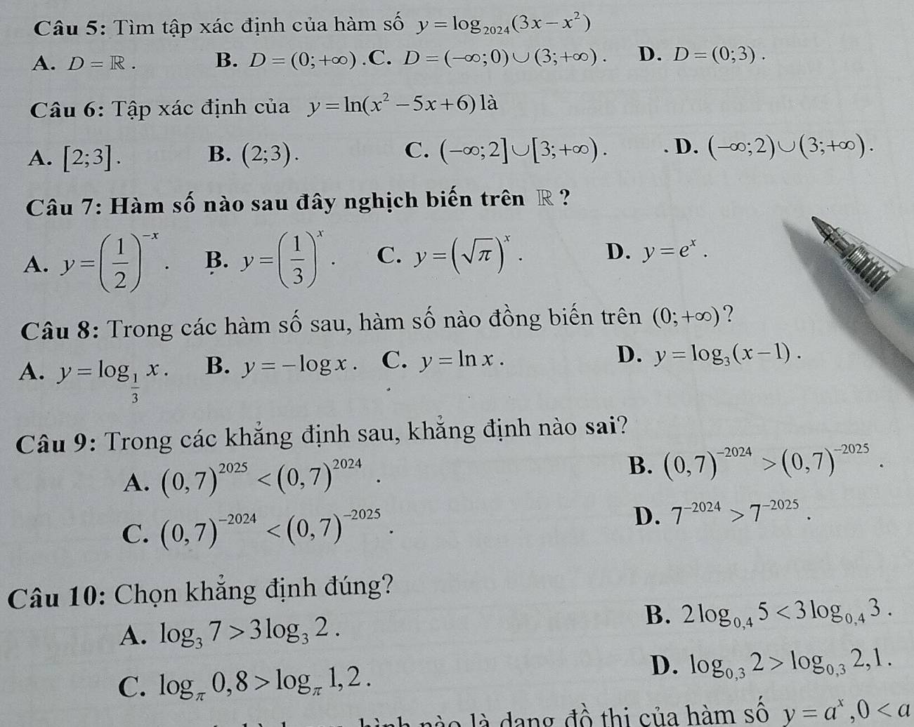 Tìm tập xác định của hàm số y=log _2024(3x-x^2)
A. D=R. B. D=(0;+∈fty ) .C. D=(-∈fty ;0)∪ (3;+∈fty ). D. D=(0;3).
Câu 6: Tập xác định của y=ln (x^2-5x+6)1
A. [2;3]. (2;3). (-∈fty ;2]∪ [3;+∈fty ). D. (-∈fty ;2)∪ (3;+∈fty ).
B.
C.
Câu 7: Hàm số nào sau đây nghịch biến trên R ?
A. y=( 1/2 )^-x. B. y=( 1/3 )^x. C. y=(sqrt(π ))^x. D. y=e^x.
Câu 8: Trong các hàm số sau, hàm số nào đồng biến trên (0;+∈fty ) ?
D.
A. y=log _ 1/3 x.
B. y=-log x. C. y=ln x. y=log _3(x-1).
Câu 9: Trong các khẳng định sau, khẳng định nào sai?
B.
A. (0,7)^2025 (0,7)^-2024>(0,7)^-2025.
C. (0,7)^-2024
D. 7^(-2024)>7^(-2025).
Câu 10: Chọn khẳng định đúng?
A. log _37>3log _32.
B. 2log _0,45<3log _0,43.
C. log _π 0,8>log _π 1,2.
D. log _0,32>log _0,32,1.
ah no là dang đồ thi của hàm số y=a^x,0