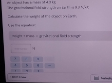 An object has a mass of 4.3 kg. 
The gravitational field strength on Earth is 98 N/kg. 
Calculate the weight of the object on Earth. 
Use the equatior: 
weight = mass × gravitational field strength
N
7 B 9
4 5
1
I dos' t is now Pariodic