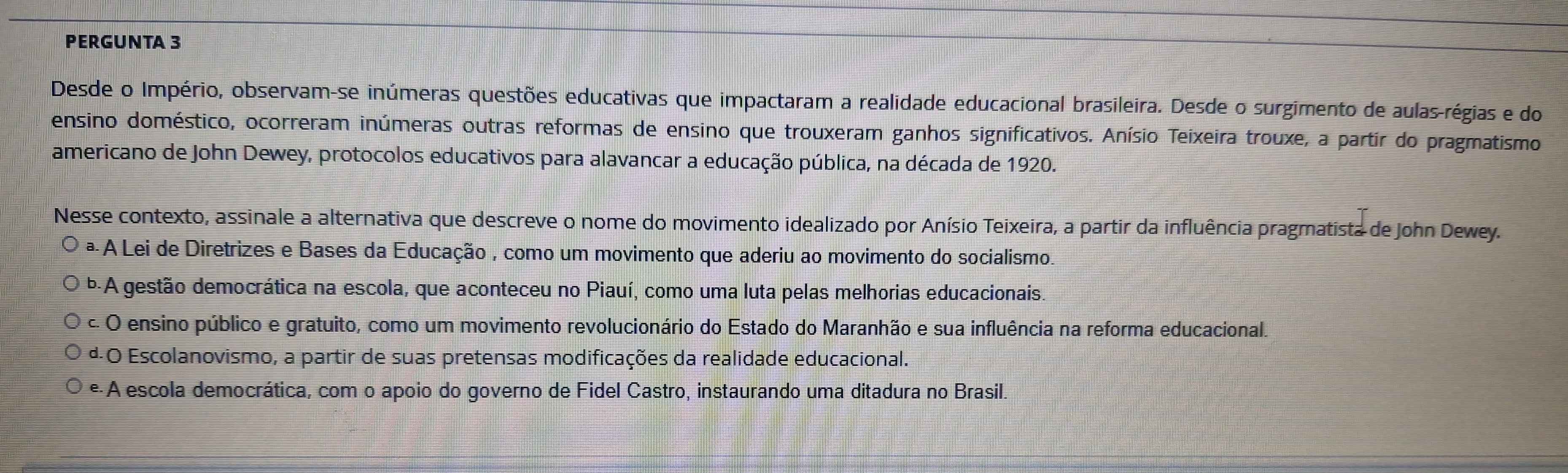 PERGUNTA 3
Desde o Império, observam-se inúmeras questões educativas que impactaram a realidade educacional brasileira. Desde o surgimento de aulas-régias e do
ensino doméstico, ocorreram inúmeras outras reformas de ensino que trouxeram ganhos significativos. Anísio Teixeira trouxe, a partir do pragmatismo
americano de John Dewey, protocolos educativos para alavancar a educação pública, na década de 1920.
Nesse contexto, assinale a alternativa que descreve o nome do movimento idealizado por Anísio Teixeira, a partir da influência pragmatista de John Dewey.
ª A Lei de Diretrizes e Bases da Educação , como um movimento que aderiu ao movimento do socialismo.
b-A gestão democrática na escola, que aconteceu no Piauí, como uma luta pelas melhorias educacionais.
c. O ensino público e gratuito, como um movimento revolucionário do Estado do Maranhão e sua influência na reforma educacional.
ª O Escolanovismo, a partir de suas pretensas modificações da realidade educacional.
e A escola democrática, com o apoio do governo de Fidel Castro, instaurando uma ditadura no Brasil.