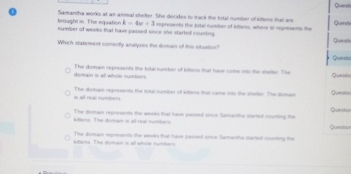 Questi
Samantha works at an animal shelter. She decides to track the total number of kittens that are Questi
brought in. The equation k=4w+3 represents the Jotal number of kittens, where w represents the
number of weeks that have passed since she started counting Questic
Which statement correctly anallyzes the domain of this situation?
Questia
The domain represents the total number of kittens that have come into the shelter. The
domain is all whole numbers Questio
The domain represents the total number of kittens that came into the shelter. The domain Questio
is all real numbers
Question
The domain represents the weeks that have passed since Samantha started counting the
kittens. The domain is all real numbers.
Question
The domain represents the weeks that have passed since Samantha started counting the
kittens. The domain is all whole numbers