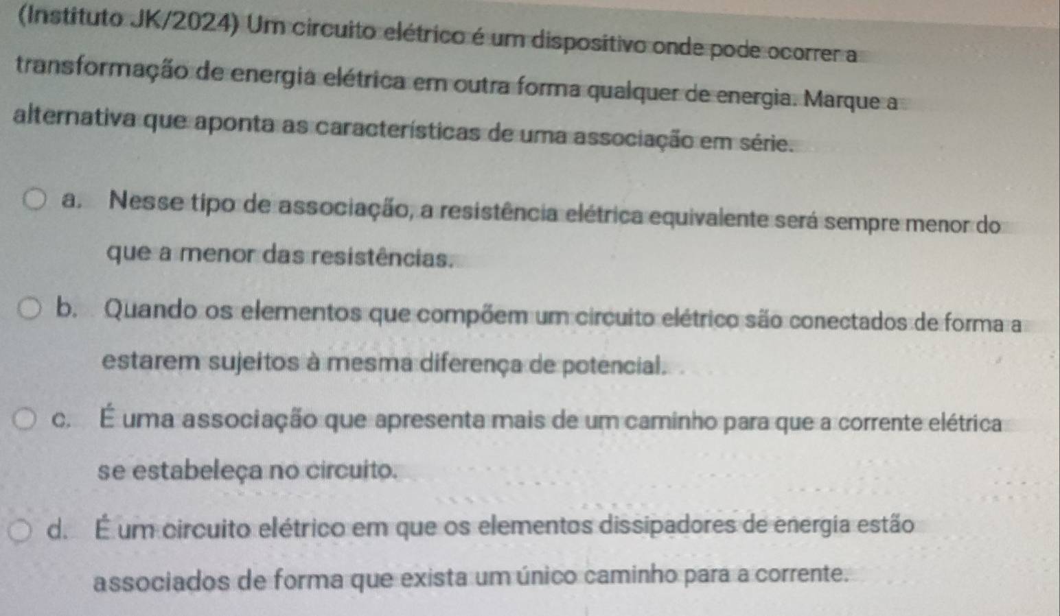 (Instituto JK/2024) Um circuito elétrico é um dispositivo onde pode ocorrer a
transformação de energia elétrica em outra forma qualquer de energia. Marque a
alternativa que aponta as características de uma associação em série.
a Nesse tipo de associação, a resistência elétrica equivalente será sempre menor do
que a menor das resistências.
b. Quando os elementos que compõem um circuito elétrico são conectados de forma a
estarem sujeitos à mesma diferença de potencial.
c. É uma associação que apresenta mais de um caminho para que a corrente elétrica
se estabeleça no circuito.
d. É um circuito elétrico em que os elementos dissipadores de energia estão
associados de forma que exista um único caminho para a corrente.