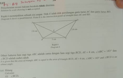 L1 
Penyelesaian secara lukisan berskla tidak diterima. 
Solution by scale drawing is mat accepted 
Rajah 6 menunjukkan sebuah sisi empat. Titik E ialah titik persilangan garis lurus AC dan garis lurus # D. 
Diagram 6 shows a quadrilateral. Point E is the intersection point of struight limes AC and B1s
Diagram 6 Rajah 6 
Diberi bahawa luas segi tiga ABC adalah sama dengan luas segi tiga BCD, AE=4cm, ∠ ABC=143° dan
∠ BCD adalah sudut cakah 
It is given that the area of triangle ABC is equal to the area of triangle BCD, AE=4cm, ∠ ABC=143° ard ∠ BCD is an 
obtose angle. 
(a) Hitung 
Calculate 
(i) ∠ BCD,