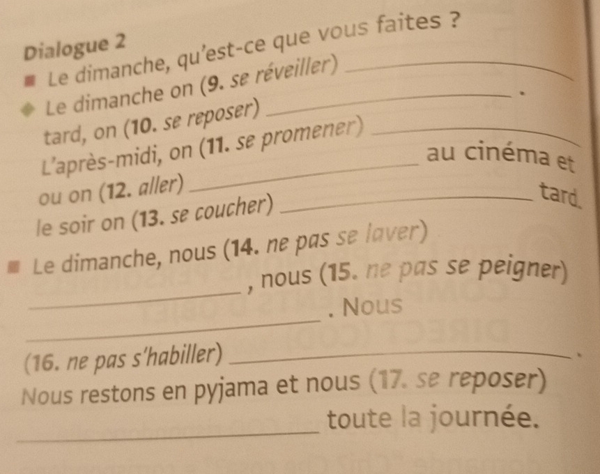 Dialogue 2 Le dimanche, qu’est-ce que vous faites ? 
Le dimanche on (9. se réveiller) 
. 
tard, on (10. se reposer) 
L'après-midi, on (11. se promener) 
au cinéma et 
ou on (12. aller)_ 
le soir on (13. se coucher) 
tard 
Le dimanche, nous (14. ne pas se laver) 
_ 
, nous (15. ne pas se peigner) 
_ 
. Nous 
(16. ne pas s'habiller)_ 
、 
Nous restons en pyjama et nous (17. se reposer) 
_ 
toute la journée.