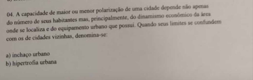 A capacidade de maior ou menor polarização de uma cidade depende não apenas
do número de seus habitantes mas, principalmente, do dinamismo econômico da área
onde se localiza e do equipamento urbano que possui. Quando seus limites se confundem
com os de cidades vizinhas, denomina-se:
a) inchaço urbano
b) hipertrofia urbana