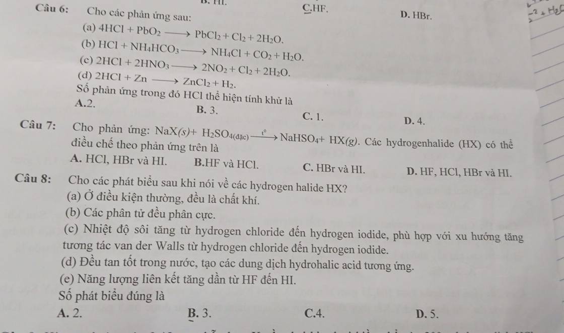 C. HF. D. HBr.
Câu 6: Cho các phản ứng sau:
(a) 4HCl+PbO_2to PbCl_2+Cl_2+2H_2O. 
(b) HCl+NH_4HCO_3to NH_4Cl+CO_2+H_2O. 
(c) 2HCl+2HNO_3to 2NO_2+Cl_2+2H_2O. 
(d) 2HCl+Znto ZnCl_2+H_2. 
Số phản ứng trong đó HCl thể hiện tính khử là
A. 2. B. 3.
C. 1. D. 4.
Câu 7: Cho phản ứng: NaX(s)+H_2SO_4(dic)xrightarrow t^0NaHSO_4+HX(g). Các hydrogenhalide (HX) có thể
điều chế theo phản ứng trên là
A. HCl, HBr và HI. B.HF và HCl. C. HBr và HI. D. HF, HCl, HBr và HI.
Câu 8: Cho các phát biểu sau khi nói về các hydrogen halide HX?
(a) Ở điều kiện thường, đều là chất khí.
(b) Các phân tử đều phân cực.
(c) Nhiệt độ sôi tăng từ hydrogen chloride đến hydrogen iodide, phù hợp với xu hướng tăng
tương tác van der Walls từ hydrogen chloride đến hydrogen iodide.
(d) Đều tan tốt trong nước, tạo các dung dịch hydrohalic acid tương ứng.
(e) Năng lượng liên kết tăng dần từ HF đến HI.
Số phát biểu đúng là
A. 2. B. 3. C.4. D. 5.