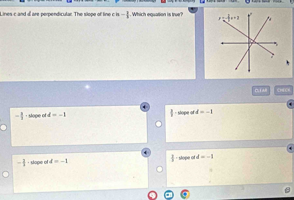 Rayla Baker - Ttan Kayla Baker Voic
Lines c and d are perpendicular. The slope of line c is - 2/3 . Which equation is true?
CLEAR CHECK
 3/2 
- 3/2  · slope of d=-1 · slope of d=-1
- 2/3  · slope of d=-1  2/3 · slope of d=-1