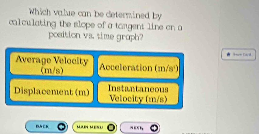 Which value can be determined by
calculating the slope of a tangent line on a
position vs. time graph?
Save Cayal
Average Velocity Acceleration (m/s°)
(m/s)
Displacement (m) Instantaneous
Velocity (m/s)
BACK Main mẹnu NEXT