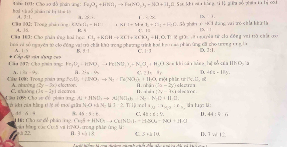 Cho sơ đồ phản ứng: Fe_3O_4+HNO_3to Fe(NO_3)_3+NO+H_2O Sau khi cân bằng, tỉ lệ giữa số phân tử bị oxi
hoá và số phân tử bị khử là
D.
A. 3:1. B. 28:3. C. 3:28. 1:3.
Câu 102: Trong phản ứng: KMnO_4+HClto KCl+MnCl_2+Cl_2+H_2O. Số phân tử HCl đóng vai trò chất khứ là
A. 16. B. 9. C. 10. D. 11.
Câu 103: Cho phản ứng hoá học: Cl_2+KOHto KCl+KClO_3+H_2O.  Ti lệ giữa số nguyên tử clo đóng vai trò chất oxi
hoá và số nguyên tử clo đóng vai trò chất khử trong phương trình hoá học của phản ứng đã cho tương ứng là
A. 1:5. B. 5:1. C. 1:3. D. 3:1.
Cấp độ vận dụng cao
Câu 107: Cho phản ứng: Fe_3O_4+HNO_3to Fe(NO_3)_3+N_xO_y+H_2O. Sau khi cân bằng, hệ số của HNO_3 là
A. 13x-9y. B. 23x-9y. C. 23x-8y. D. 46x-18y.
Câu 108: Trong phân ứng Fe_xO_y+HNO_3 to N_2+Fe(NO_3)_3+H_2O , một phân tử Fe_xO_yse
A. nhường (2y-3x) electron. B. nhận (3x-2y) electron.
C. nhường (3x-2y) electron. D. nhận (2y-3x) electron.
Câu 109: Cho sơ đồ phân ứng: Al+HNO_3to Al(NO_3)_3+N_2+N_2O+H_2O.
Kiết khi cân bằng tỉ lệ số mol giữa N_2O và N_2 là 3:2 2. Ti lệ mol n_Al:n_N_2O:n_N_2 lần lượt là:
L 44:6:9. B. 46:9:6. C. 46:6:9. D. 44:9:6.
110: Cho sơ đô phản ứng: Cu_2S+HNO_3to Cu(NO_3)_2+H_2SO_4+NO+H_2O
cân bảng của Cu_2S và HNO_3 trong phân ứng là:
và 22. B. 3 và 18. C. 3 và 10. D. 3 và 12.
Lười hiếng là con đường nhạnh nhất dẫn đến nghèo đói và khổ đanh