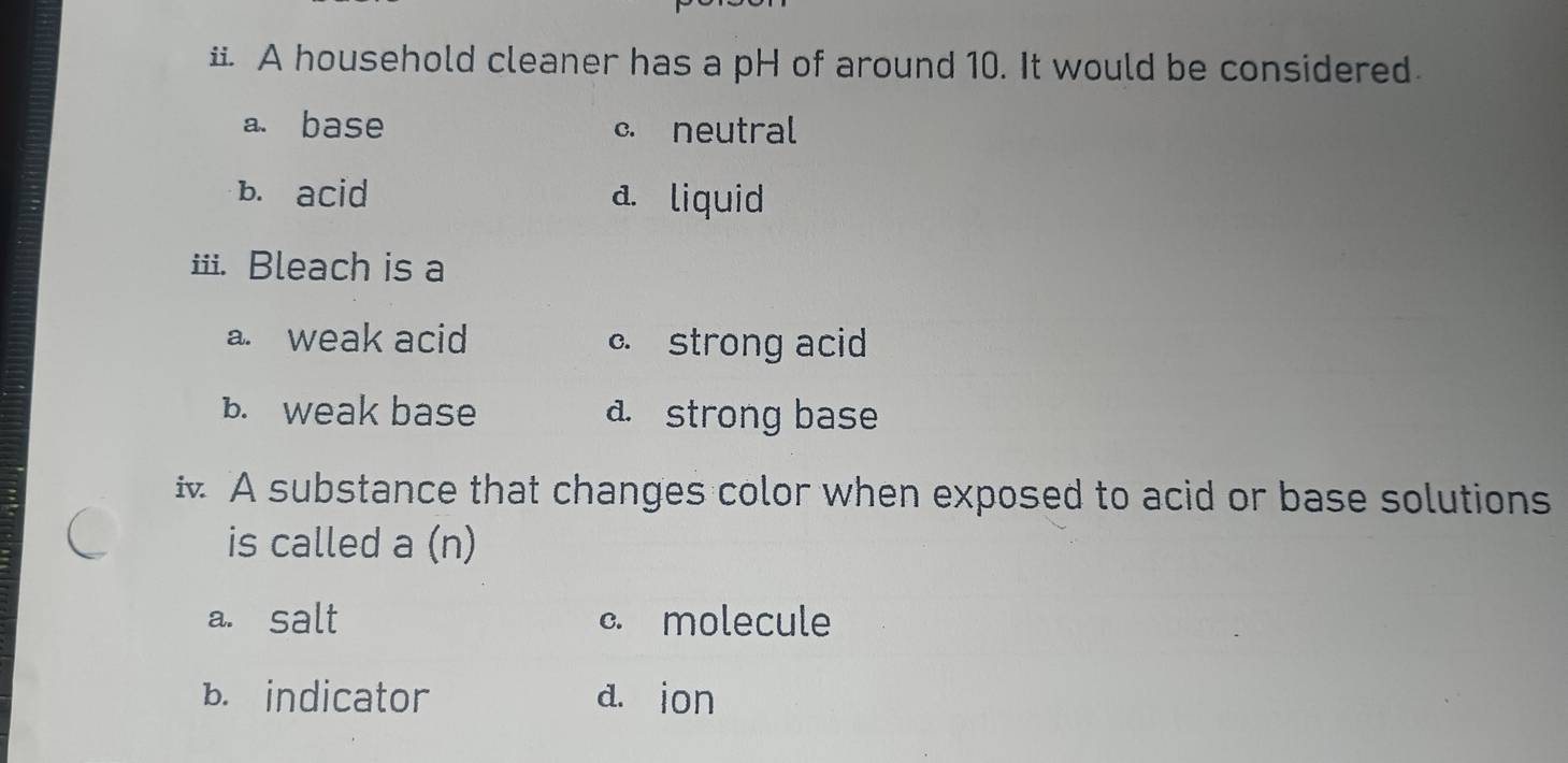 A household cleaner has a pH of around 10. It would be considered
a. base c. neutral
b. acid a. liquid
iii. Bleach is a
a. weak acid c strong acid
b. weak base a. strong base
A substance that changes color when exposed to acid or base solutions
is called a (n)
a. salt c. molecule
B. indicator d. ion