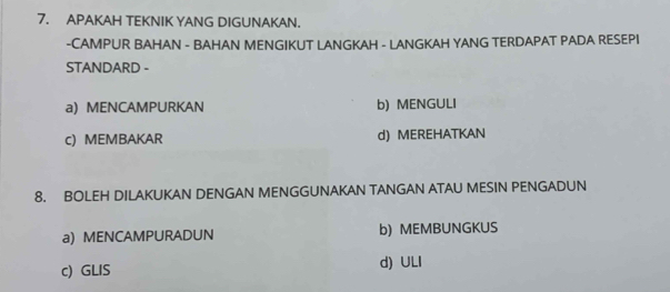 APAKAH TEKNIK YANG DIGUNAKAN.
-CAMPUR BAHAN - BAHAN MENGIKUT LANGKAH - LANGKAH YANG TERDAPAT PADA RESEPI
STANDARD -
a) MENCAMPURKAN b) MENGULI
c) MEMBAKAR d) MEREHATKAN
8. BOLEH DILAKUKAN DENGAN MENGGUNAKAN TANGAN ATAU MESIN PENGADUN
a) MENCAMPURADUN b) MEMBUNGKUS
c) GLIS d) ULI