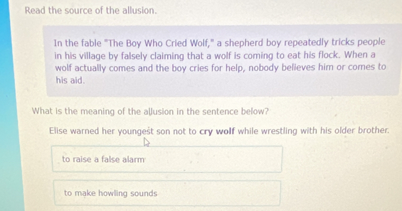 Read the source of the allusion.
In the fable "The Boy Who Cried Wolf," a shepherd boy repeatedly tricks people
in his village by falsely claiming that a wolf is coming to eat his flock. When a
wolf actually comes and the boy cries for help, nobody believes him or comes to
his aid.
What is the meaning of the allusion in the sentence below?
Elise warned her youngest son not to cry wolf while wrestling with his older brother.
to raise a false alarm
to make howling sounds